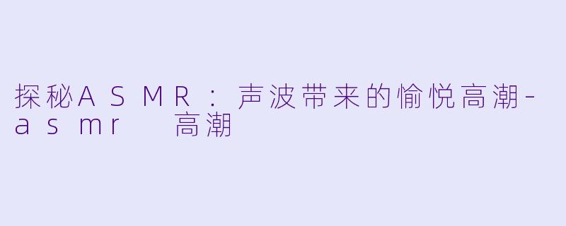 探秘ASMR：声波带来的愉悦高潮-asmr 高潮