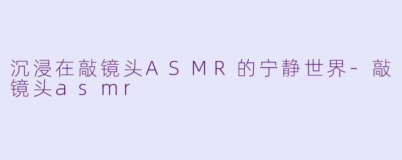 沉浸在敲镜头ASMR的宁静世界-敲镜头asmr