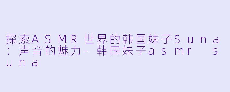 探索ASMR世界的韩国妹子Suna：声音的魅力-韩国妹子asmr suna