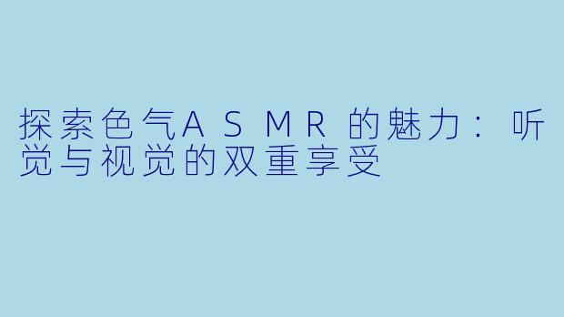 探索色气ASMR的魅力：听觉与视觉的双重享受
