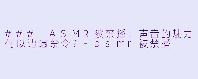 ### ASMR被禁播：声音的魅力何以遭遇禁令？-asmr被禁播