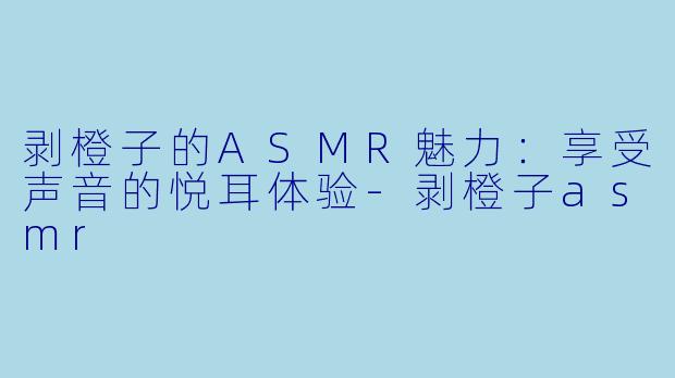 剥橙子的ASMR魅力：享受声音的悦耳体验-剥橙子asmr