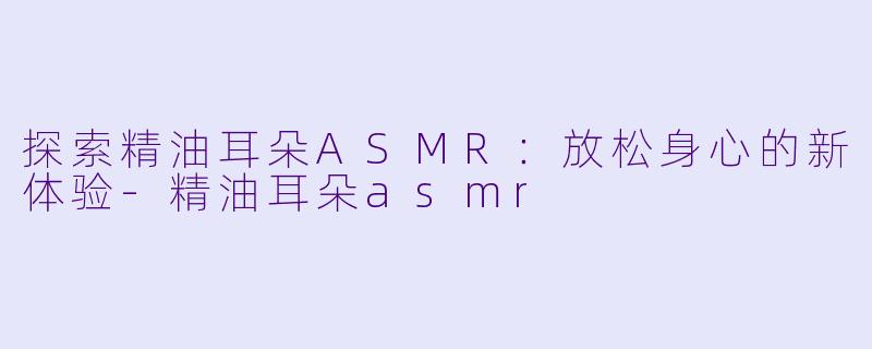 探索精油耳朵ASMR：放松身心的新体验-精油耳朵asmr