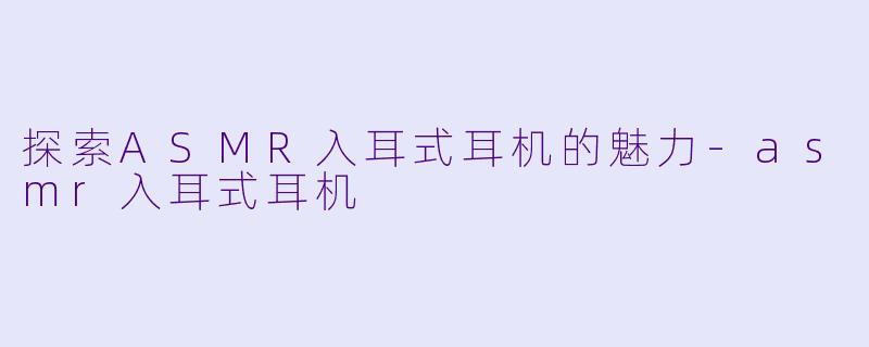 探索ASMR入耳式耳机的魅力-asmr入耳式耳机