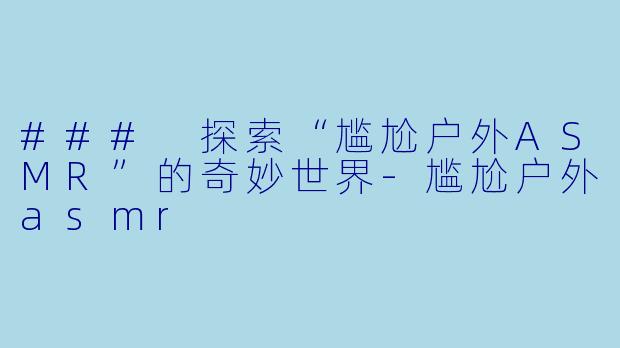 ### 探索“尴尬户外ASMR”的奇妙世界-尴尬户外asmr