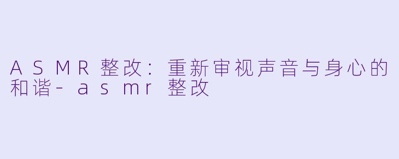 ASMR整改：重新审视声音与身心的和谐-asmr整改