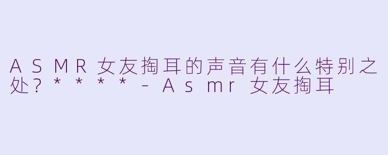 ASMR女友掏耳的声音有什么特别之处？****