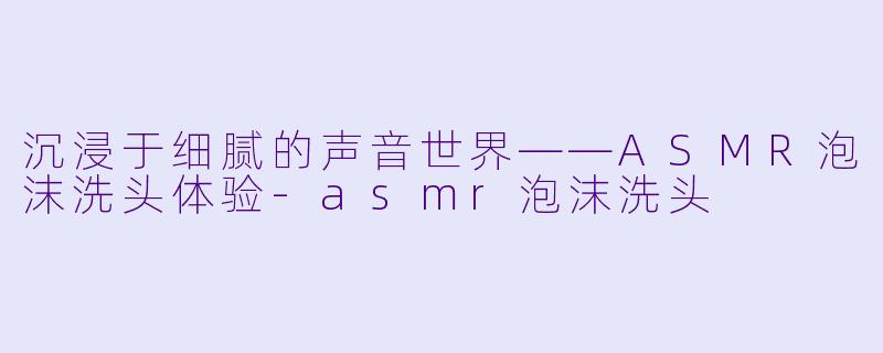 沉浸于细腻的声音世界——ASMR泡沫洗头体验-asmr泡沫洗头