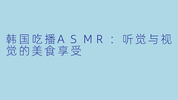 韩国吃播ASMR：听觉与视觉的美食享受
