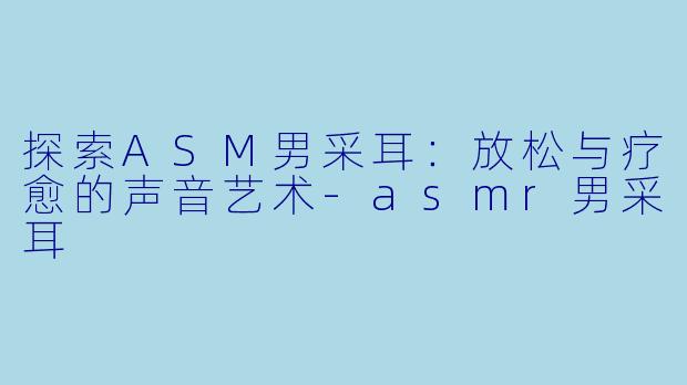 探索ASM男采耳：放松与疗愈的声音艺术-asmr男采耳