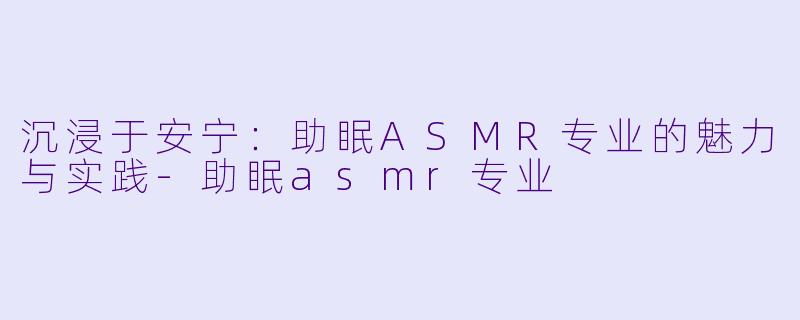 沉浸于安宁：助眠ASMR专业的魅力与实践-助眠asmr专业