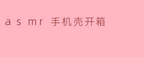 ### 沉浸式体验:ASMR手机壳开箱音视频分享
