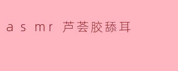 asmr芦荟胶舔耳
