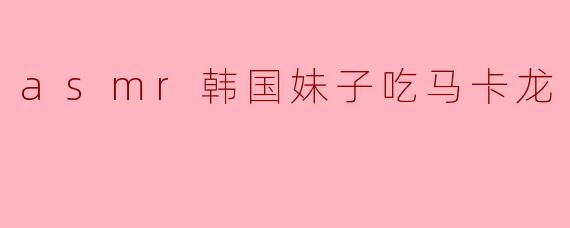 asmr韩国妹子吃马卡龙