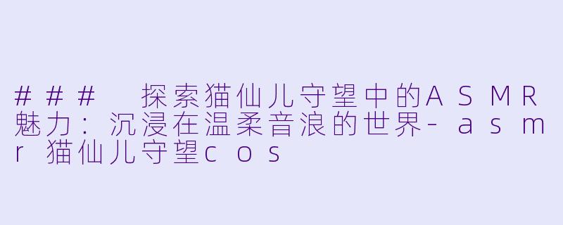 ### 探索猫仙儿守望中的ASMR魅力：沉浸在温柔音浪的世界-asmr猫仙儿守望cos