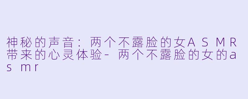 神秘的声音：两个不露脸的女ASMR带来的心灵体验-两个不露脸的女的asmr