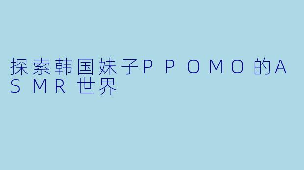 探索韩国妹子PPOMO的ASMR世界