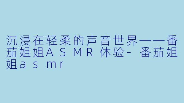 沉浸在轻柔的声音世界——番茄姐姐ASMR体验-番茄姐姐asmr