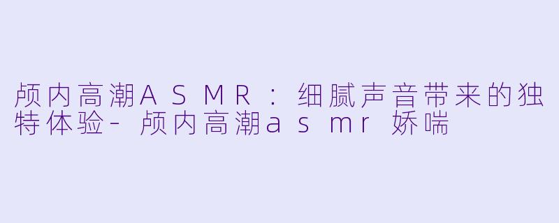 颅内高潮ASMR：细腻声音带来的独特体验-颅内高潮asmr娇喘