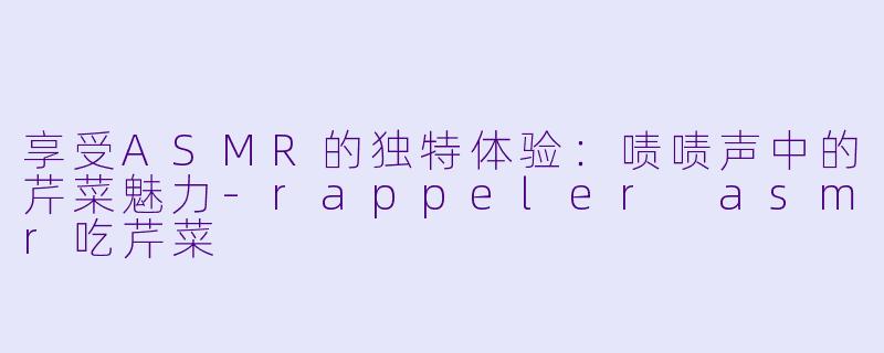享受ASMR的独特体验：啧啧声中的芹菜魅力-rappeler asmr吃芹菜