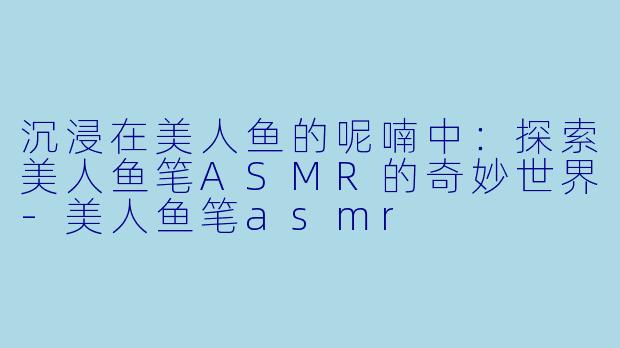 沉浸在美人鱼的呢喃中：探索美人鱼笔ASMR的奇妙世界-美人鱼笔asmr