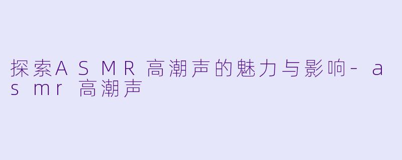 探索ASMR高潮声的魅力与影响-asmr高潮声