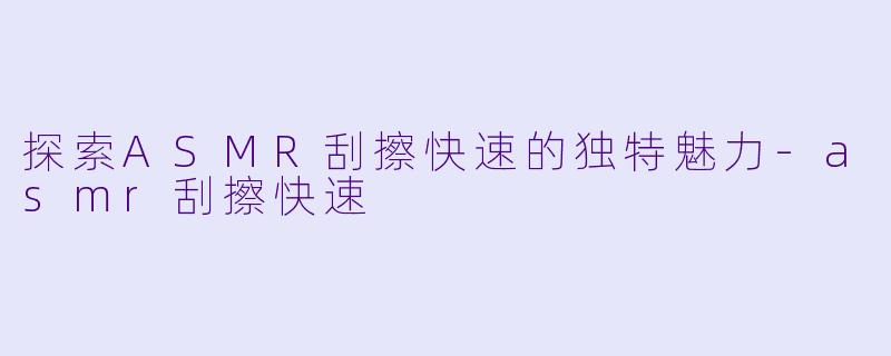 探索ASMR刮擦快速的独特魅力-asmr刮擦快速