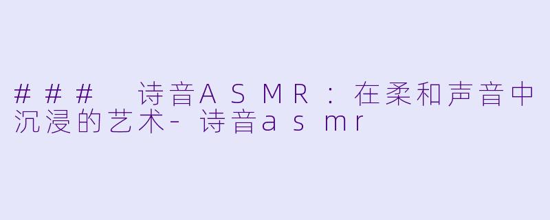 ### 诗音ASMR：在柔和声音中沉浸的艺术-诗音asmr