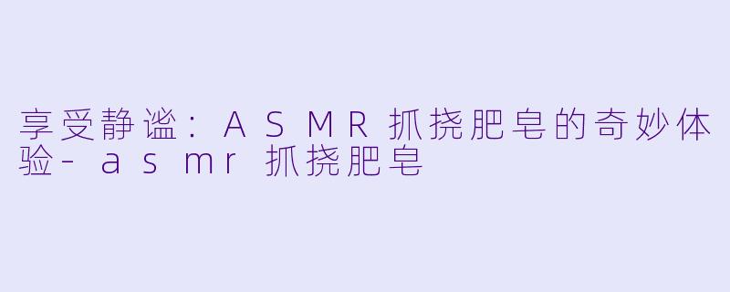 享受静谧：ASMR抓挠肥皂的奇妙体验-asmr抓挠肥皂