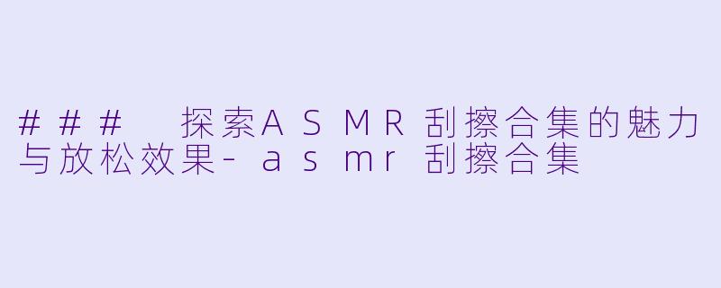 ### 探索ASMR刮擦合集的魅力与放松效果-asmr刮擦合集