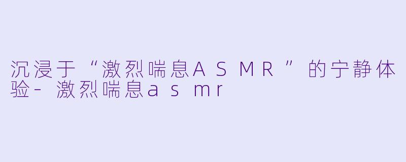 沉浸于“激烈喘息ASMR”的宁静体验-激烈喘息asmr