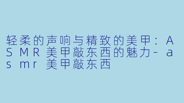 轻柔的声响与精致的美甲：ASMR美甲敲东西的魅力-asmr美甲敲东西