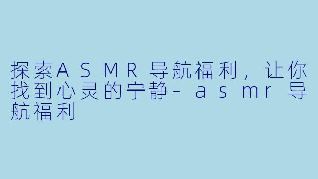 探索ASMR导航福利，让你找到心灵的宁静-asmr导航福利