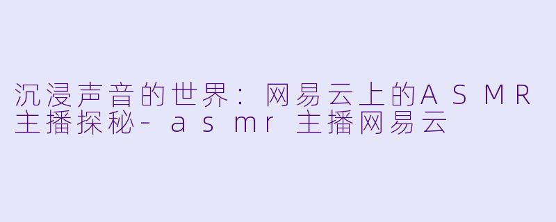 沉浸声音的世界：网易云上的ASMR主播探秘-asmr主播网易云