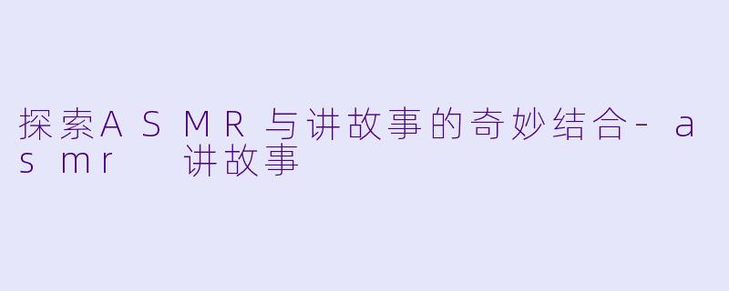 探索ASMR与讲故事的奇妙结合-asmr 讲故事