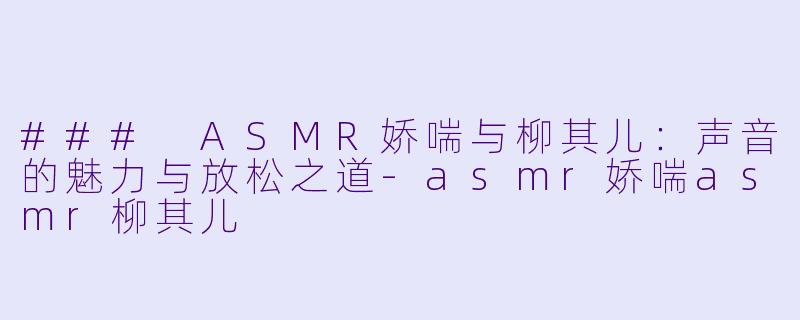 ### ASMR娇喘与柳其儿：声音的魅力与放松之道-asmr娇喘asmr柳其儿