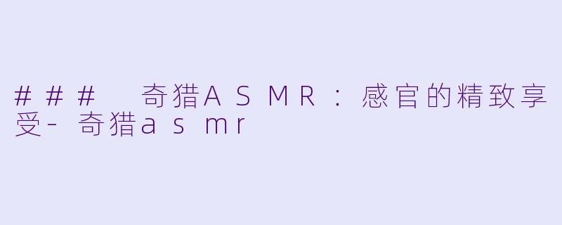 ### 奇猎ASMR：感官的精致享受-奇猎asmr