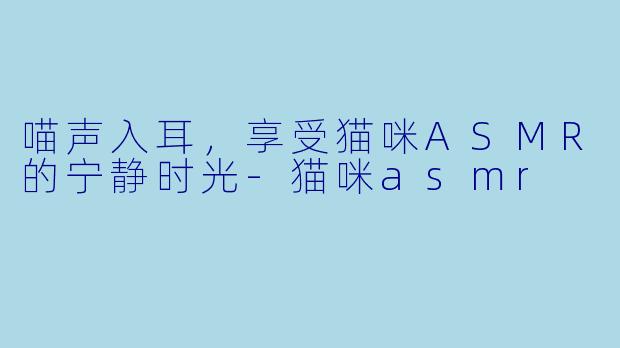 喵声入耳，享受猫咪ASMR的宁静时光-猫咪asmr