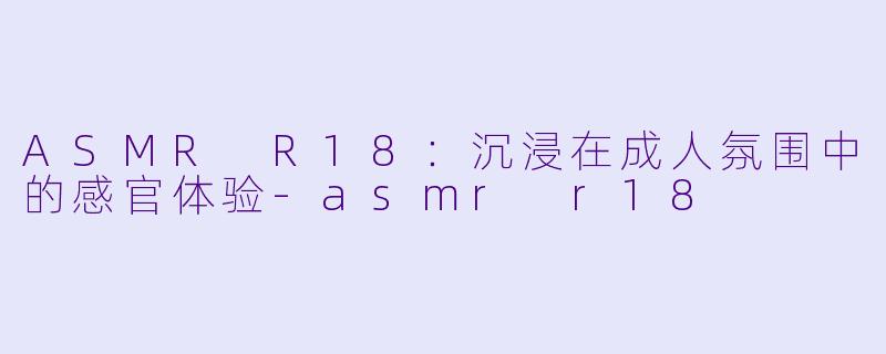 ASMR R18：沉浸在成人氛围中的感官体验-asmr r18