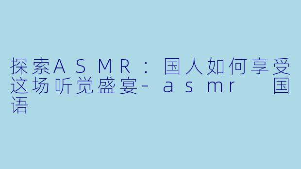 探索ASMR：国人如何享受这场听觉盛宴-asmr 国语
