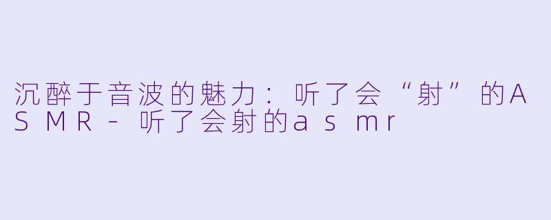 沉醉于音波的魅力：听了会“射”的ASMR-听了会射的asmr