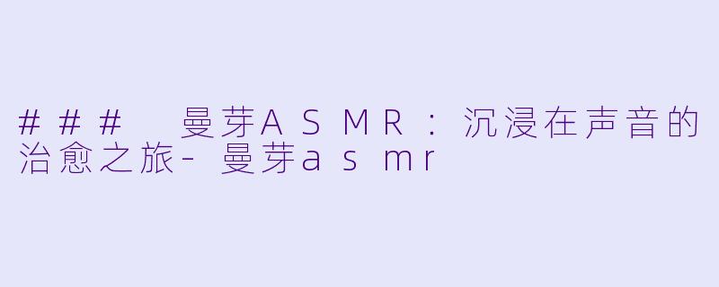 ### 曼芽ASMR：沉浸在声音的治愈之旅-曼芽asmr