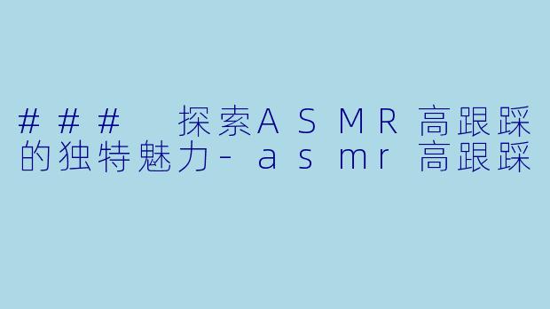 ### 探索ASMR高跟踩的独特魅力-asmr高跟踩