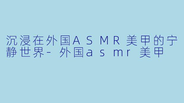沉浸在外国ASMR美甲的宁静世界-外国asmr美甲