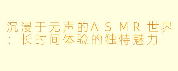 沉浸于无声的ASMR世界：长时间体验的独特魅力