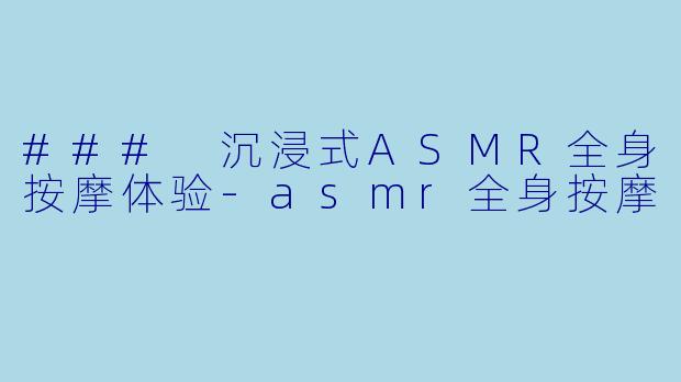 ### 沉浸式ASMR全身按摩体验-asmr全身按摩