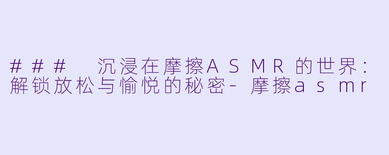 ### 沉浸在摩擦ASMR的世界：解锁放松与愉悦的秘密-摩擦asmr