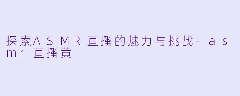 探索ASMR直播的魅力与挑战-asmr直播黄