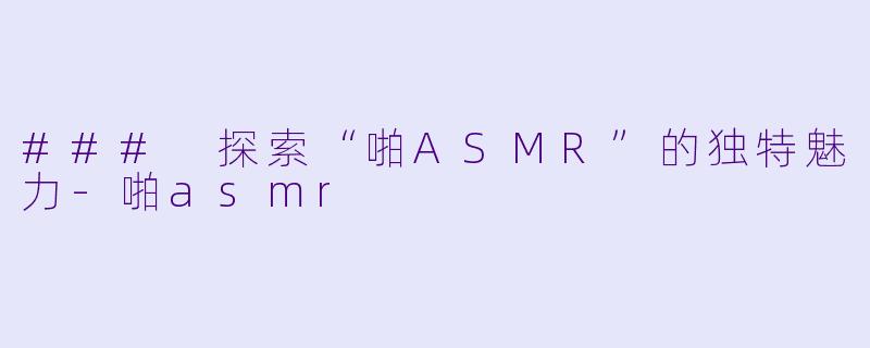 ### 探索“啪ASMR”的独特魅力-啪asmr