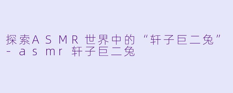 探索ASMR世界中的“轩子巨二兔”-asmr轩子巨二兔